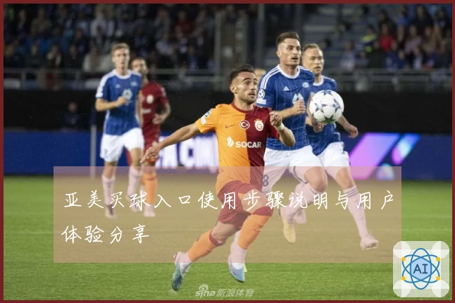 亚美买球入口使用步骤说明与用户体验分享